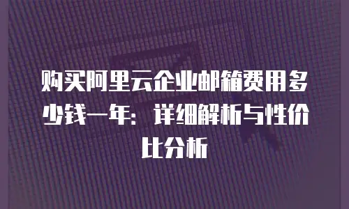 购买阿里云企业邮箱费用多少钱一年：详细解析与性价比分析