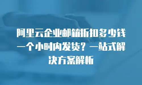 阿里云企业邮箱折扣多少钱一个小时内发货？一站式解决方案解析