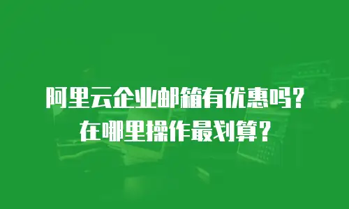 阿里云企业邮箱有优惠吗？在哪里操作最划算？