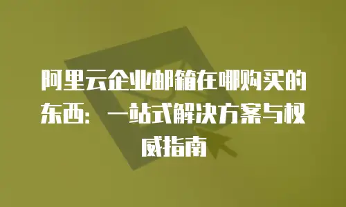 阿里云企业邮箱在哪购买的东西：一站式解决方案与权威指南