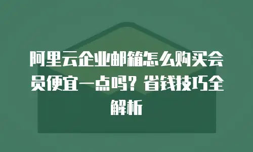 阿里云企业邮箱怎么购买会员便宜一点吗?省钱技巧全解析