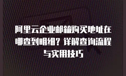 阿里云企业邮箱购买地址在哪查到明细？详解查询流程与实用技巧