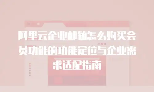 阿里云企业邮箱怎么购买会员功能的功能定位与企业需求适配指南