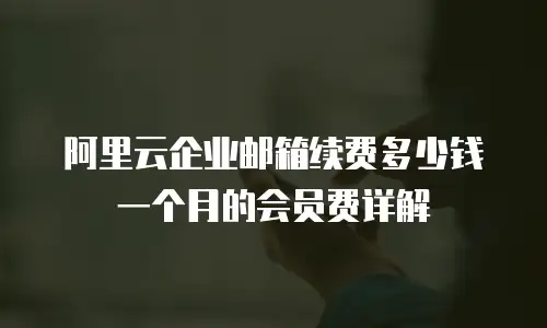 阿里云企业邮箱续费多少钱一个月的会员费详解