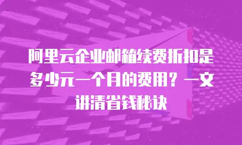 阿里云企业邮箱续费折扣是多少元一个月的费用？一文讲清省钱秘诀