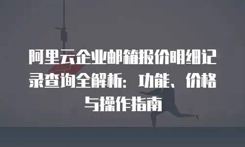 阿里云企业邮箱报价明细记录查询全解析：功能、价格与操作指南