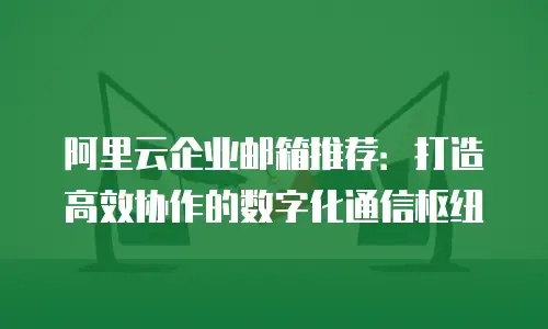 阿里云企业邮箱推荐：打造高效协作的数字化通信枢纽