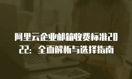 阿里云企业邮箱收费标准2022：全面解析与选择指南