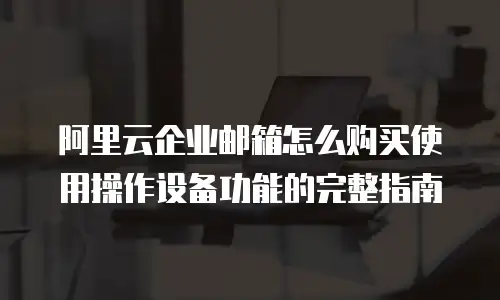 阿里云企业邮箱怎么购买使用操作设备功能的完整指南