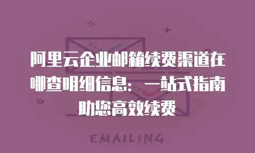 阿里云企业邮箱续费渠道在哪查明细信息:一站式指南助您高效续费