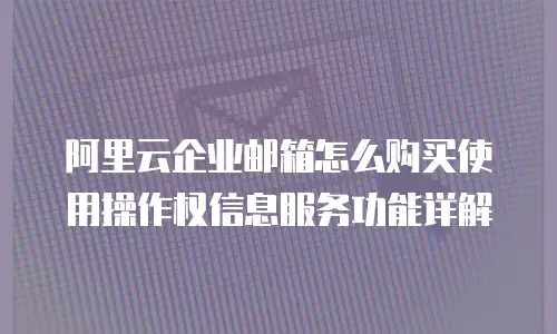 阿里云企业邮箱怎么购买使用操作权信息服务功能详解