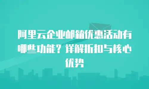 阿里云企业邮箱优惠活动有哪些功能？详解折扣与核心优势