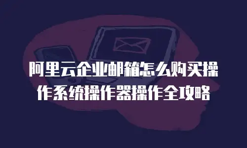 阿里云企业邮箱怎么购买操作系统操作器操作全攻略