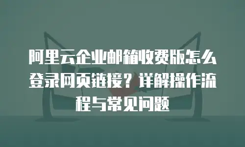 阿里云企业邮箱收费版怎么登录网页链接？详解操作流程与常见问题