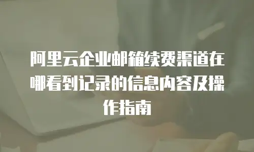 阿里云企业邮箱续费渠道在哪看到记录的信息内容及操作指南