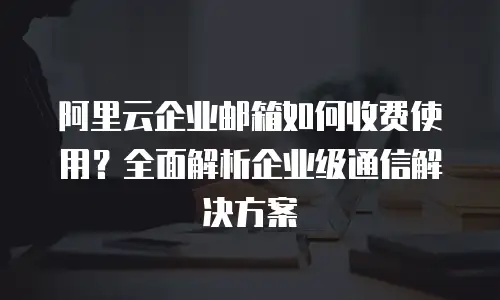 阿里云企业邮箱如何收费使用?全面解析企业级通信解决方案