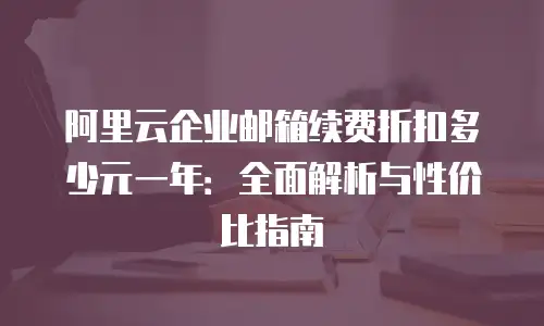 阿里云企业邮箱续费折扣多少元一年：全面解析与性价比指南