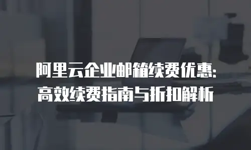 阿里云企业邮箱续费优惠：高效续费指南与折扣解析