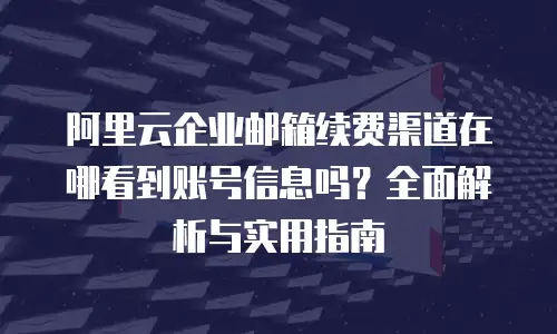 阿里云企业邮箱续费渠道在哪看到账号信息吗？全面解析与实用指南