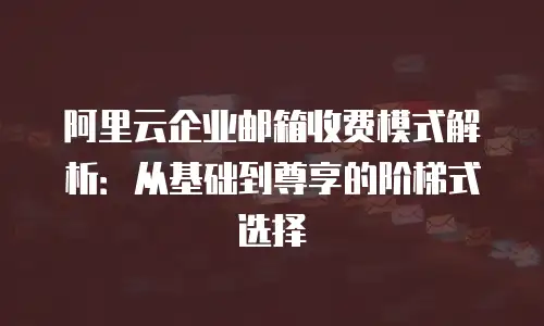阿里云企业邮箱收费模式解析：从基础到尊享的阶梯式选择
