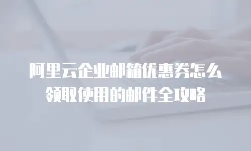 阿里云企业邮箱优惠券怎么领取使用的邮件全攻略