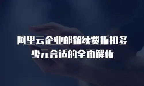 阿里云企业邮箱续费折扣多少元合适的全面解析