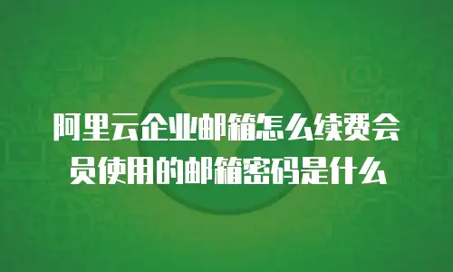 阿里云企业邮箱怎么续费会员使用的邮箱密码是什么