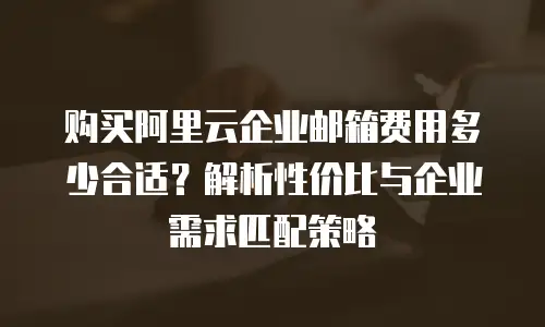 购买阿里云企业邮箱费用多少合适?解析性价比与企业需求匹配策略