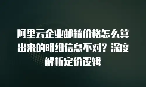 阿里云企业邮箱价格怎么算出来的明细信息不对？深度解析定价逻辑