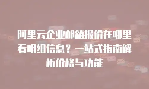 阿里云企业邮箱报价在哪里看明细信息？一站式指南解析价格与功能