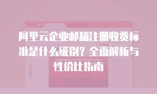 阿里云企业邮箱注册收费标准是什么级别？全面解析与性价比指南