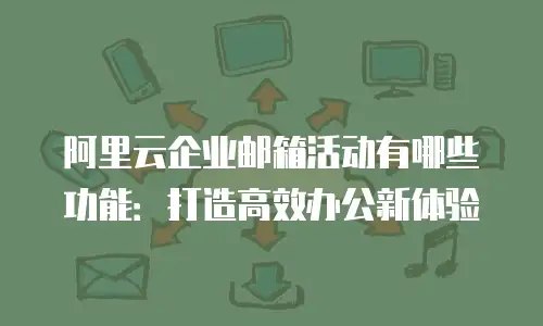 阿里云企业邮箱活动有哪些功能：打造高效办公新体验