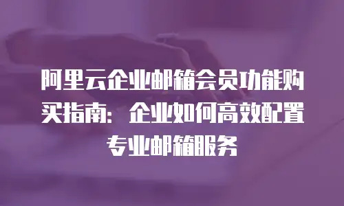 阿里云企业邮箱会员功能购买指南：企业如何高效配置专业邮箱服务
