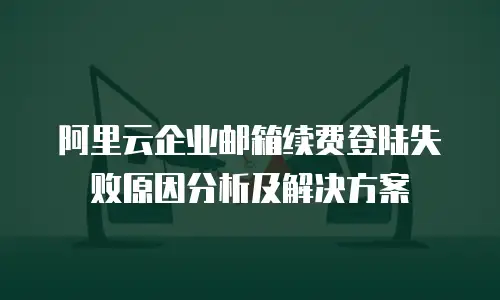 阿里云企业邮箱续费登陆失败原因分析及解决方案