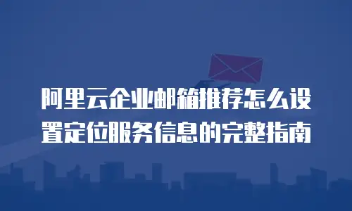 阿里云企业邮箱推荐怎么设置定位服务信息的完整指南
