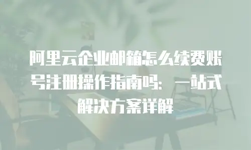 阿里云企业邮箱怎么续费账号注册操作指南吗：一站式解决方案详解