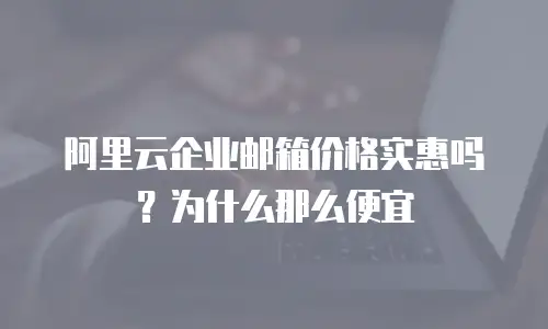 阿里云企业邮箱价格实惠吗？为什么那么便宜