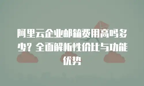 阿里云企业邮箱费用高吗多少?全面解析性价比与功能优势
