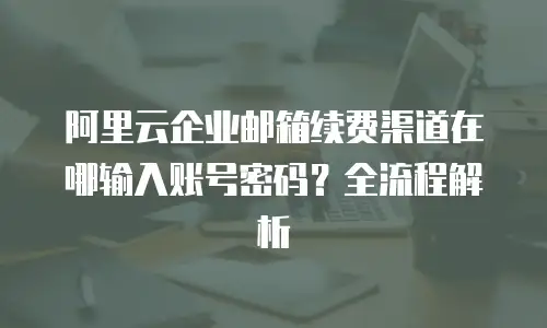 阿里云企业邮箱续费渠道在哪输入账号密码？全流程解析