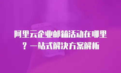 阿里云企业邮箱活动在哪里？一站式解决方案解析