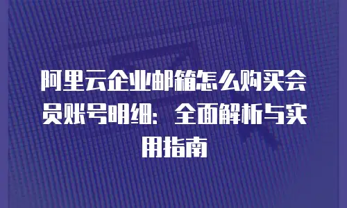 阿里云企业邮箱怎么购买会员账号明细：全面解析与实用指南
