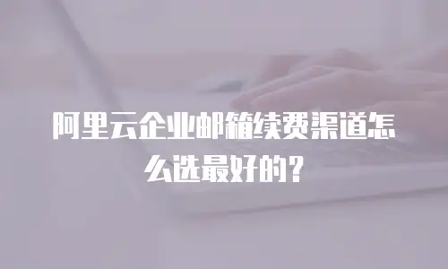 阿里云企业邮箱续费渠道怎么选最好的？