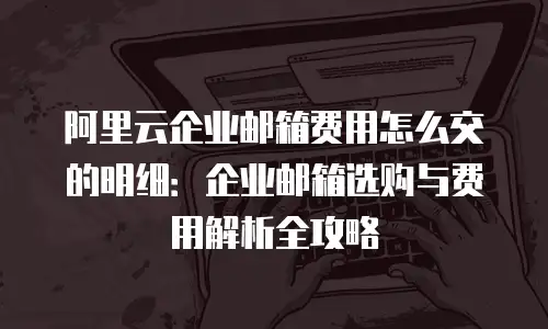 阿里云企业邮箱费用怎么交的明细：企业邮箱选购与费用解析全攻略