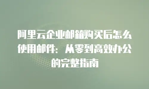阿里云企业邮箱购买后怎么使用邮件：从零到高效办公的完整指南