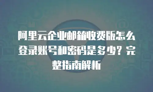 阿里云企业邮箱收费版怎么登录账号和密码是多少？完整指南解析