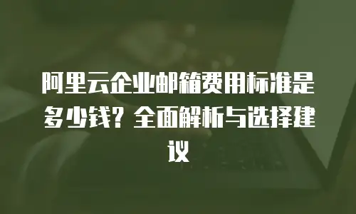阿里云企业邮箱费用标准是多少钱？全面解析与选择建议