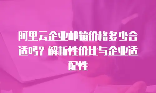 阿里云企业邮箱价格多少合适吗？解析性价比与企业适配性
