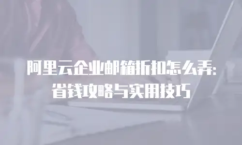 阿里云企业邮箱折扣怎么弄:省钱攻略与实用技巧