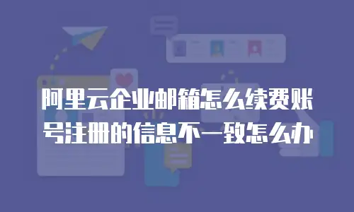 阿里云企业邮箱怎么续费账号注册的信息不一致怎么办