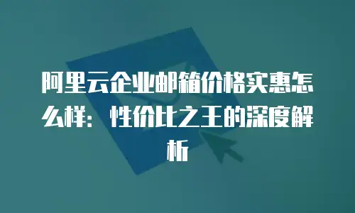 阿里云企业邮箱价格实惠怎么样:性价比之王的深度解析
